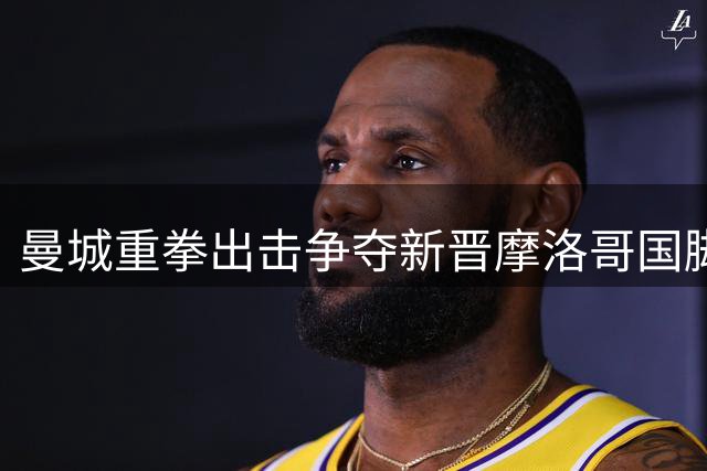 曼城重拳出击争夺新晋摩洛哥国脚 里尔天才中场争夺战白热化